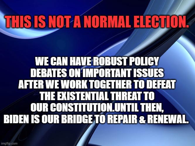 NOT A NORMAL ELECTION | THIS IS NOT A NORMAL ELECTION. WE CAN HAVE ROBUST POLICY DEBATES ON IMPORTANT ISSUES AFTER WE WORK TOGETHER TO DEFEAT THE EXISTENTIAL THREAT TO OUR CONSTITUTION.UNTIL THEN, BIDEN IS OUR BRIDGE TO REPAIR & RENEWAL. | image tagged in joe biden,donald trump,election 2020 | made w/ Imgflip meme maker