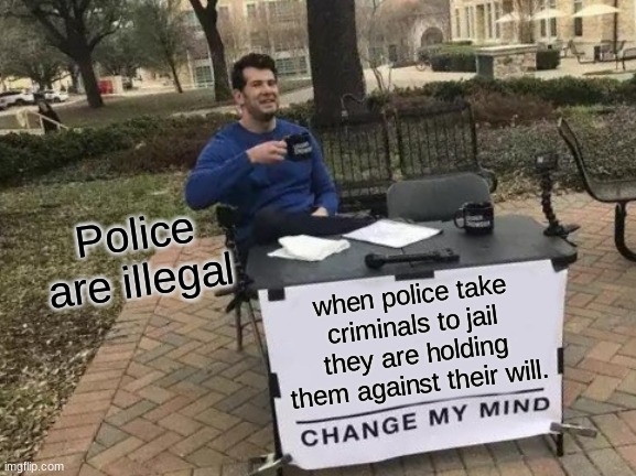 Change My Mind | Police are illegal; when police take criminals to jail they are holding them against their will. | image tagged in memes,change my mind | made w/ Imgflip meme maker