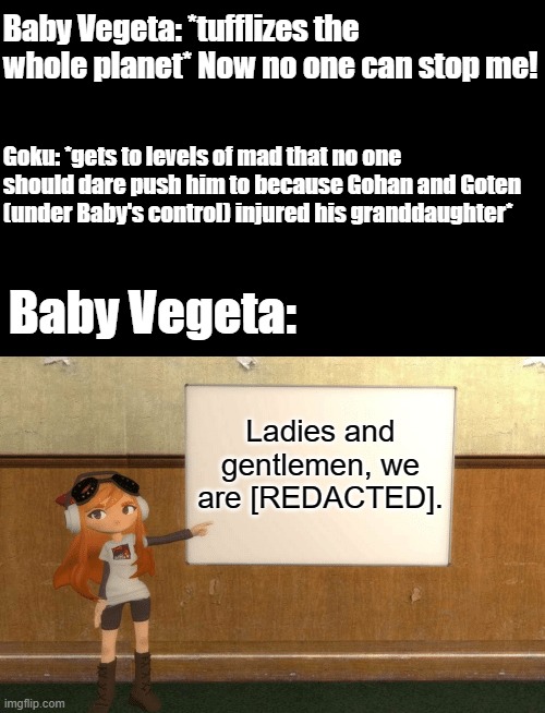 And Now, Chaos Ensues. | Baby Vegeta: *tufflizes the whole planet* Now no one can stop me! Goku: *gets to levels of mad that no one should dare push him to because Gohan and Goten (under Baby's control) injured his granddaughter*; Baby Vegeta:; Ladies and gentlemen, we are [REDACTED]. | image tagged in memes,smg4s meggy pointing at board,dragon ball gt,baby vegeta,goku | made w/ Imgflip meme maker