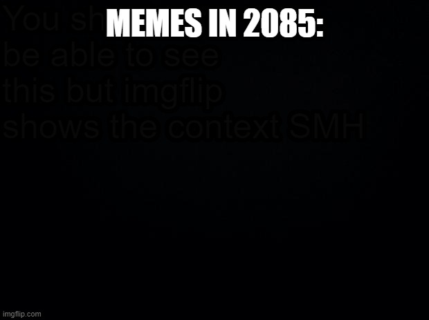 memes in the future | You shouldn't be able to see this but imgflip shows the context SMH; MEMES IN 2085: | image tagged in black background,future,memes | made w/ Imgflip meme maker