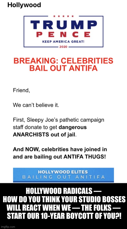 Patriots — let’s boycott Hollywood! | HOLLYWOOD RADICALS — 
HOW DO YOU THINK YOUR STUDIO BOSSES WILL REACT WHEN WE — THE FOLKS — 
START OUR 10-YEAR BOYCOTT OF YOU?! | image tagged in hollywood,scumbag hollywood,boycott hollywood,president trump,donald trump,trump | made w/ Imgflip meme maker