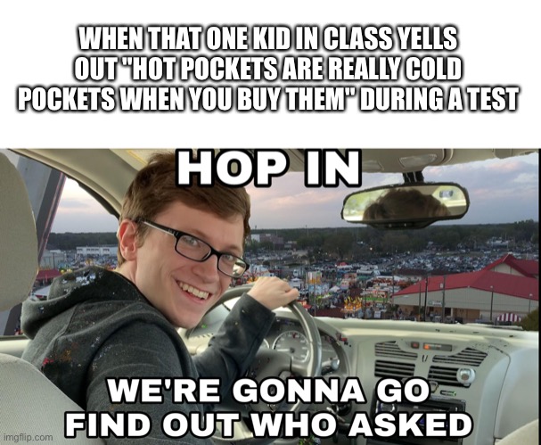 Hop in we're gonna find who asked | WHEN THAT ONE KID IN CLASS YELLS OUT "HOT POCKETS ARE REALLY COLD POCKETS WHEN YOU BUY THEM" DURING A TEST | image tagged in hop in we're gonna find who asked | made w/ Imgflip meme maker