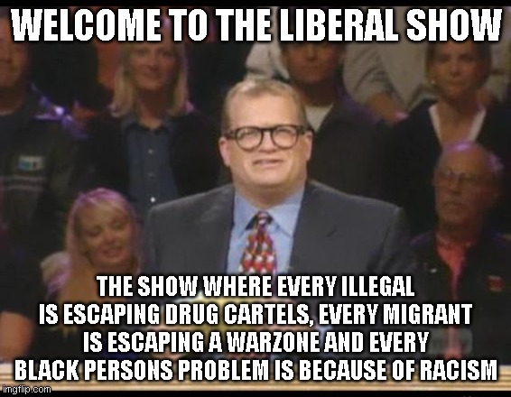 Whose Line is it Anyway | WELCOME TO THE LIBERAL SHOW; THE SHOW WHERE EVERY ILLEGAL IS ESCAPING DRUG CARTELS, EVERY MIGRANT IS ESCAPING A WARZONE AND EVERY BLACK PERSONS PROBLEM IS BECAUSE OF RACISM | image tagged in whose line is it anyway | made w/ Imgflip meme maker