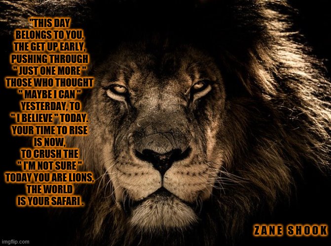 Lion | "THIS DAY 
BELONGS TO YOU, 
THE GET UP EARLY, 
PUSHING THROUGH 
" JUST ONE MORE " 
THOSE WHO THOUGHT 
" MAYBE I CAN " 
YESTERDAY, TO
" I BELIEVE " TODAY. 
YOUR TIME TO RISE 
IS NOW, 
TO CRUSH THE 
" I'M NOT SURE " 
TODAY YOU ARE LIONS, 
THE WORLD 
IS YOUR SAFARI . Z A N E   S H O O K | image tagged in lion,the lion king,love,hope | made w/ Imgflip meme maker