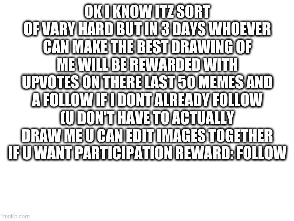plz try | OK I KNOW ITZ SORT OF VARY HARD BUT IN 3 DAYS WHOEVER CAN MAKE THE BEST DRAWING OF ME WILL BE REWARDED WITH UPVOTES ON THERE LAST 50 MEMES AND A FOLLOW IF I DONT ALREADY FOLLOW (U DON'T HAVE TO ACTUALLY DRAW ME U CAN EDIT IMAGES TOGETHER IF U WANT PARTICIPATION REWARD: FOLLOW | image tagged in blank white template | made w/ Imgflip meme maker