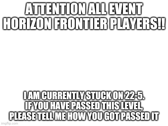 IK this isn't Gacha | ATTENTION ALL EVENT HORIZON FRONTIER PLAYERS!! I AM CURRENTLY STUCK ON 22-5. IF YOU HAVE PASSED THIS LEVEL, PLEASE TELL ME HOW YOU GOT PASSED IT | image tagged in blank white template | made w/ Imgflip meme maker