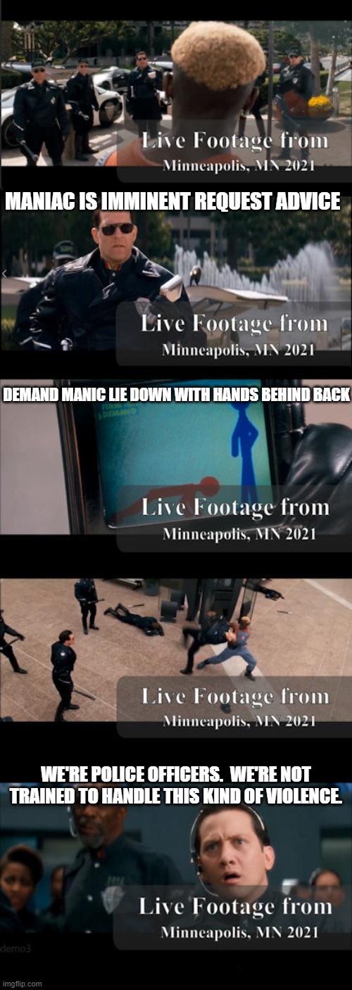 Demolition Man from 1993 predicts disbandment of police force in future | MANIAC IS IMMINENT REQUEST ADVICE; DEMAND MANIC LIE DOWN WITH HANDS BEHIND BACK; WE'RE POLICE OFFICERS.  WE'RE NOT TRAINED TO HANDLE THIS KIND OF VIOLENCE. | image tagged in minnesota,police force,disbanded,broken up,police,police brutality | made w/ Imgflip meme maker
