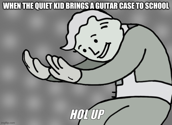 Hol up | WHEN THE QUIET KID BRINGS A GUITAR CASE TO SCHOOL; HOL UP | image tagged in hol up | made w/ Imgflip meme maker