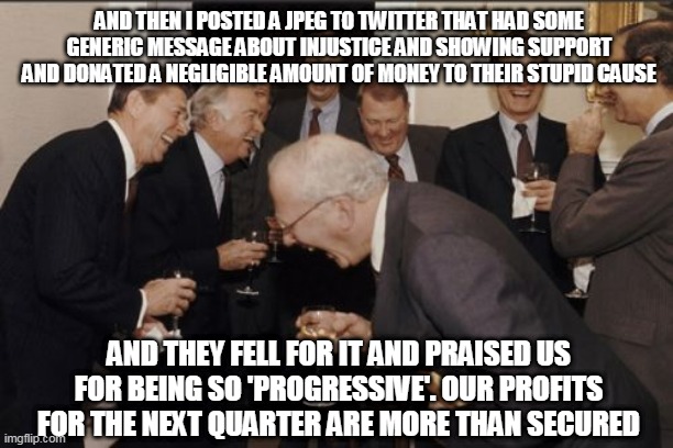 Laughing Men In Suits | AND THEN I POSTED A JPEG TO TWITTER THAT HAD SOME GENERIC MESSAGE ABOUT INJUSTICE AND SHOWING SUPPORT AND DONATED A NEGLIGIBLE AMOUNT OF MONEY TO THEIR STUPID CAUSE; AND THEY FELL FOR IT AND PRAISED US FOR BEING SO 'PROGRESSIVE'. OUR PROFITS FOR THE NEXT QUARTER ARE MORE THAN SECURED | image tagged in memes,laughing men in suits,political meme,black lives matter,corporate greed,twitter | made w/ Imgflip meme maker