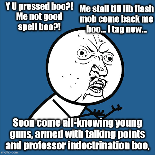 Y U pressed boo?!
Me not good
spell boo?! Me stall till lib flash
mob come back me
boo... I tag now... Soon come all-knowing young
guns, armed with talking points
and professor indoctrination boo, | image tagged in boo,liberals,flash mob,talking points,takeover | made w/ Imgflip meme maker