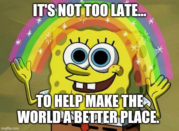 Imagination Spongebob | IT'S NOT TOO LATE... TO HELP MAKE THE WORLD A BETTER PLACE. | image tagged in memes,imagination spongebob | made w/ Imgflip meme maker