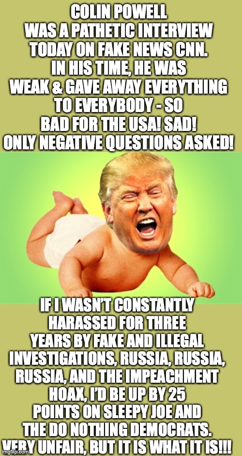 How you can tell that Trump is losing his election, badly | COLIN POWELL WAS A PATHETIC INTERVIEW TODAY ON FAKE NEWS CNN. IN HIS TIME, HE WAS WEAK & GAVE AWAY EVERYTHING TO EVERYBODY - SO BAD FOR THE USA! SAD! ONLY NEGATIVE QUESTIONS ASKED! IF I WASN’T CONSTANTLY HARASSED FOR THREE YEARS BY FAKE AND ILLEGAL INVESTIGATIONS, RUSSIA, RUSSIA, RUSSIA, AND THE IMPEACHMENT HOAX, I’D BE UP BY 25 POINTS ON SLEEPY JOE AND THE DO NOTHING DEMOCRATS. VERY UNFAIR, BUT IT IS WHAT IT IS!!! | image tagged in trump crybaby,trump powell,colin powell,trump losing election | made w/ Imgflip meme maker