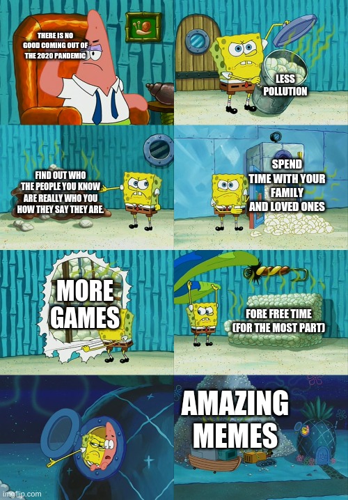 A meme from 2020 | THERE IS NO GOOD COMING OUT OF THE 2020 PANDEMIC; LESS POLLUTION; SPEND TIME WITH YOUR FAMILY AND LOVED ONES; FIND OUT WHO THE PEOPLE YOU KNOW ARE REALLY WHO YOU HOW THEY SAY THEY ARE. MORE GAMES; FORE FREE TIME (FOR THE MOST PART); AMAZING MEMES | image tagged in spongebob and patrick | made w/ Imgflip meme maker