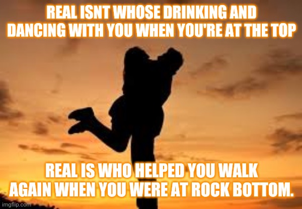 REAL ISNT WHOSE DRINKING AND DANCING WITH YOU WHEN YOU'RE AT THE TOP; REAL IS WHO HELPED YOU WALK AGAIN WHEN YOU WERE AT ROCK BOTTOM. | image tagged in memes | made w/ Imgflip meme maker