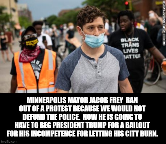 Minneapolis Mayor Jacob Frey  ran out of a protest because we would not defund the police | MINNEAPOLIS MAYOR JACOB FREY  RAN OUT OF A PROTEST BECAUSE WE WOULD NOT DEFUND THE POLICE.  NOW HE IS GOING TO HAVE TO BEG PRESIDENT TRUMP FOR A BAILOUT FOR HIS INCOMPETENCE FOR LETTING HIS CITY BURN. | image tagged in stupid liberals | made w/ Imgflip meme maker