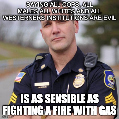 Cop | SAYING ALL COPS, ALL MALES ALL WHITES AND ALL WESTERNERS INSTITUTIONS ARE EVIL; IS AS SENSIBLE AS FIGHTING A FIRE WITH GAS | image tagged in cop | made w/ Imgflip meme maker