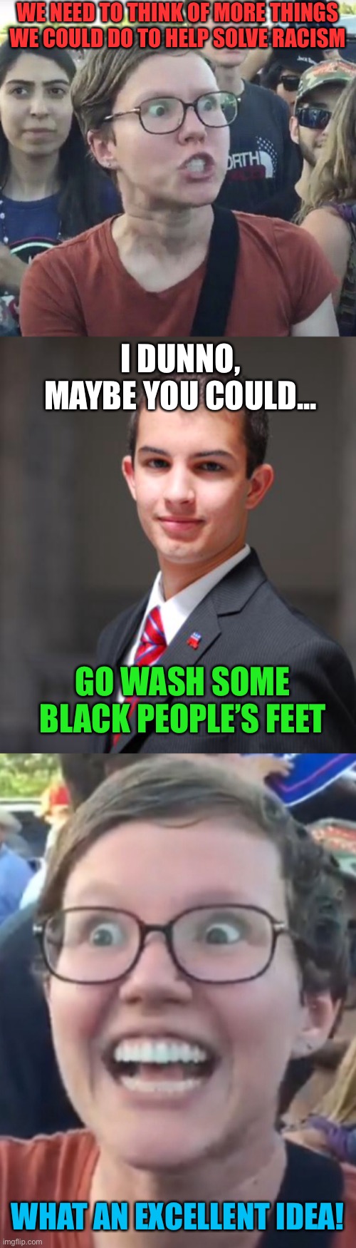 WE NEED TO THINK OF MORE THINGS WE COULD DO TO HELP SOLVE RACISM; I DUNNO, MAYBE YOU COULD... GO WASH SOME BLACK PEOPLE’S FEET; WHAT AN EXCELLENT IDEA! | image tagged in college conservative,leftist,black people,feet,racism,wash | made w/ Imgflip meme maker