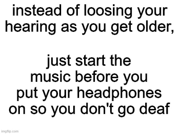 intellectual content, move along nine year olds | instead of loosing your hearing as you get older, just start the music before you put your headphones on so you don't go deaf | image tagged in blank white template | made w/ Imgflip meme maker