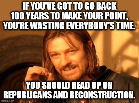 One Does Not Simply Meme | IF YOU'VE GOT TO GO BACK 100 YEARS TO MAKE YOUR POINT, YOU'RE WASTING EVERYBODY'S TIME. YOU SHOULD READ UP ON REPUBLICANS AND RECONSTRUCTION | image tagged in memes,one does not simply | made w/ Imgflip meme maker