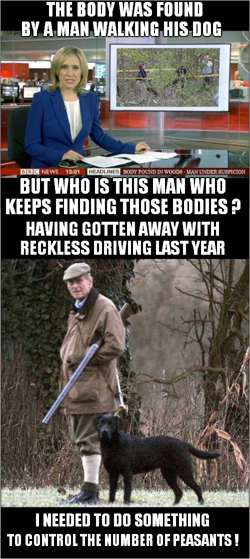 Suspicious Dog Walker | THE BODY WAS FOUND BY A MAN WALKING HIS DOG; BUT WHO IS THIS MAN WHO KEEPS FINDING THOSE BODIES ? HAVING GOTTEN AWAY WITH RECKLESS DRIVING LAST YEAR; I NEEDED TO DO SOMETHING; TO CONTROL THE NUMBER OF PEASANTS ! | image tagged in fun,suspicious,royals | made w/ Imgflip meme maker