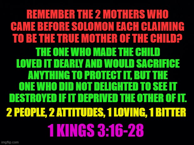 KING SOLOMON DIVIDES THE BABY | REMEMBER THE 2 MOTHERS WHO CAME BEFORE SOLOMON EACH CLAIMING TO BE THE TRUE MOTHER OF THE CHILD? THE ONE WHO MADE THE CHILD LOVED IT DEARLY AND WOULD SACRIFICE ANYTHING TO PROTECT IT, BUT THE ONE WHO DID NOT DELIGHTED TO SEE IT DESTROYED IF IT DEPRIVED THE OTHER OF IT. 2 PEOPLE, 2 ATTITUDES, 1 LOVING, 1 BITTER; 1 KINGS 3:16-28 | image tagged in solomon,mother,baby,child,wisdom,divide | made w/ Imgflip meme maker