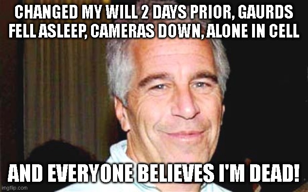 Epstein suicide scam | CHANGED MY WILL 2 DAYS PRIOR, GAURDS FELL ASLEEP, CAMERAS DOWN, ALONE IN CELL; AND EVERYONE BELIEVES I'M DEAD! | image tagged in jeffrey epstein,epstein suicide | made w/ Imgflip meme maker