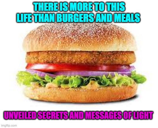 BURGER | THERE IS MORE TO THIS LIFE THAN BURGERS AND MEALS; UNVEILED SECRETS AND MESSAGES OF LIGHT | image tagged in burger | made w/ Imgflip meme maker