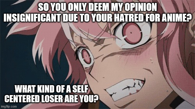 Angry anime girl | SO YOU ONLY DEEM MY OPINION INSIGNIFICANT DUE TO YOUR HATRED FOR ANIME? WHAT KIND OF A SELF CENTERED LOSER ARE YOU? | image tagged in angry anime girl | made w/ Imgflip meme maker