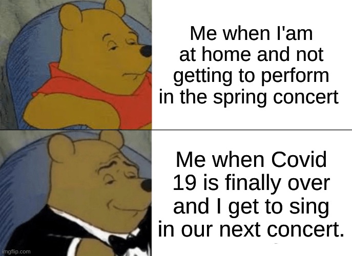Tuxedo Winnie The Pooh | Me when I'am at home and not getting to perform in the spring concert; Me when Covid 19 is finally over and I get to sing in our next concert. | image tagged in memes,tuxedo winnie the pooh | made w/ Imgflip meme maker