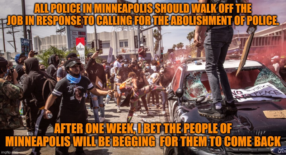 COPS IN MINNEAPOLIS SHOULD WALK OFF THE JOB/ THEY WILL BEG YOU T COME BACK IN LESS THAN A WEEK | ALL POLICE IN MINNEAPOLIS SHOULD WALK OFF THE JOB IN RESPONSE TO CALLING FOR THE ABOLISHMENT OF POLICE. AFTER ONE WEEK, I BET THE PEOPLE OF MINNEAPOLIS WILL BE BEGGING  FOR THEM TO COME BACK | image tagged in police,riots,floyd,politics | made w/ Imgflip meme maker