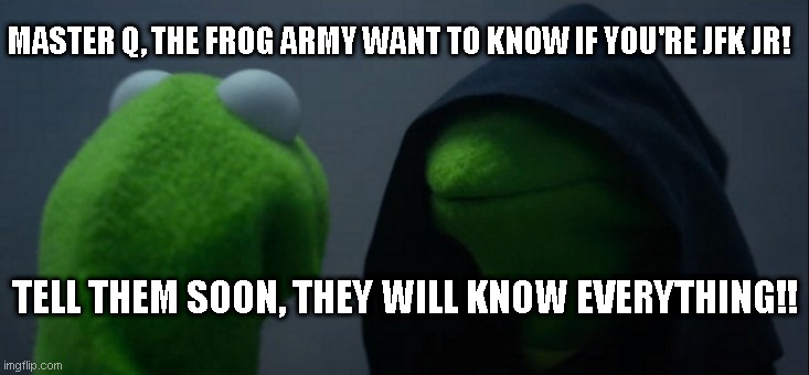 Biggest Mystery! | MASTER Q, THE FROG ARMY WANT TO KNOW IF YOU'RE JFK JR! TELL THEM SOON, THEY WILL KNOW EVERYTHING!! | image tagged in memes,evil kermit,q,frogarmy | made w/ Imgflip meme maker