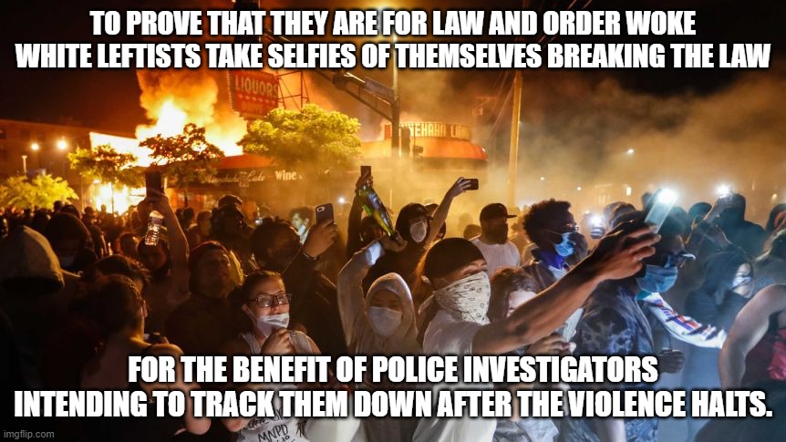 RiotersNoDistancing | TO PROVE THAT THEY ARE FOR LAW AND ORDER WOKE WHITE LEFTISTS TAKE SELFIES OF THEMSELVES BREAKING THE LAW; FOR THE BENEFIT OF POLICE INVESTIGATORS INTENDING TO TRACK THEM DOWN AFTER THE VIOLENCE HALTS. | image tagged in riotersnodistancing | made w/ Imgflip meme maker