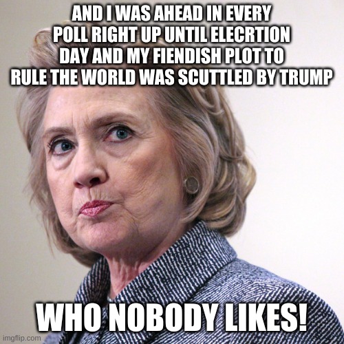 hillary clinton pissed | AND I WAS AHEAD IN EVERY POLL RIGHT UP UNTIL ELECRTION DAY AND MY FIENDISH PLOT TO RULE THE WORLD WAS SCUTTLED BY TRUMP WHO NOBODY LIKES! | image tagged in hillary clinton pissed | made w/ Imgflip meme maker
