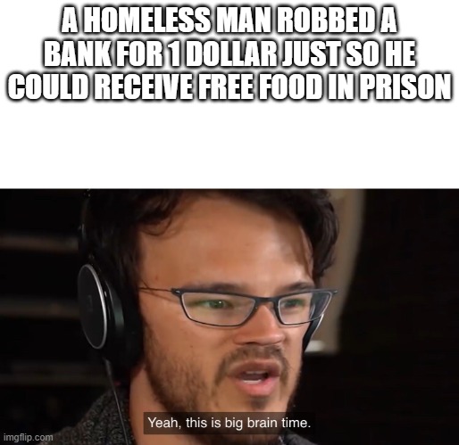 Yeah, this is big brain time | A HOMELESS MAN ROBBED A BANK FOR 1 DOLLAR JUST SO HE COULD RECEIVE FREE FOOD IN PRISON | image tagged in yeah this is big brain time | made w/ Imgflip meme maker