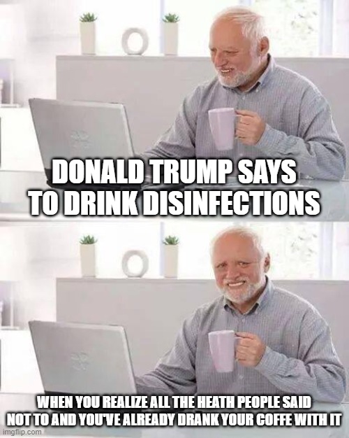 Disinfection coffee | DONALD TRUMP SAYS TO DRINK DISINFECTIONS; WHEN YOU REALIZE ALL THE HEATH PEOPLE SAID NOT TO AND YOU'VE ALREADY DRANK YOUR COFFE WITH IT | image tagged in memes,hide the pain harold | made w/ Imgflip meme maker