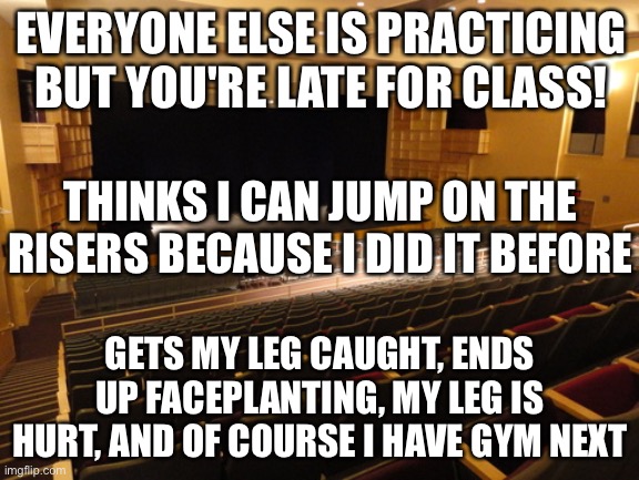 True story | EVERYONE ELSE IS PRACTICING BUT YOU'RE LATE FOR CLASS! THINKS I CAN JUMP ON THE RISERS BECAUSE I DID IT BEFORE; GETS MY LEG CAUGHT, ENDS UP FACEPLANTING, MY LEG IS HURT, AND OF COURSE I HAVE GYM NEXT | image tagged in meme for chorus,true story | made w/ Imgflip meme maker