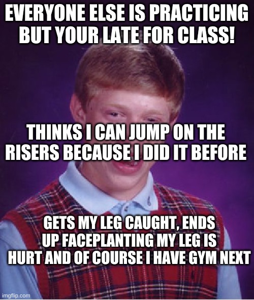 Bad Luck Brian Meme | EVERYONE ELSE IS PRACTICING BUT YOUR LATE FOR CLASS! THINKS I CAN JUMP ON THE RISERS BECAUSE I DID IT BEFORE GETS MY LEG CAUGHT, ENDS UP FAC | image tagged in memes,bad luck brian | made w/ Imgflip meme maker