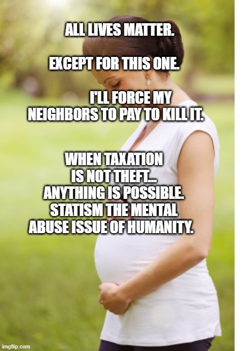 Pregnant lady | ALL LIVES MATTER.                  EXCEPT FOR THIS ONE.                     
        I'LL FORCE MY NEIGHBORS TO PAY TO KILL IT. WHEN TAXATION IS NOT THEFT... ANYTHING IS POSSIBLE. STATISM THE MENTAL ABUSE ISSUE OF HUMANITY. | image tagged in pregnant lady | made w/ Imgflip meme maker