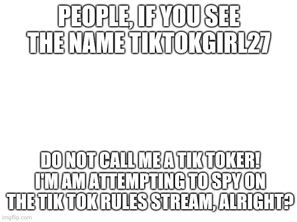 Blank White Template | PEOPLE, IF YOU SEE THE NAME TIKTOKGIRL27; DO NOT CALL ME A TIK TOKER!
I'M AM ATTEMPTING TO SPY ON THE TIK TOK RULES STREAM, ALRIGHT? | image tagged in blank white template | made w/ Imgflip meme maker