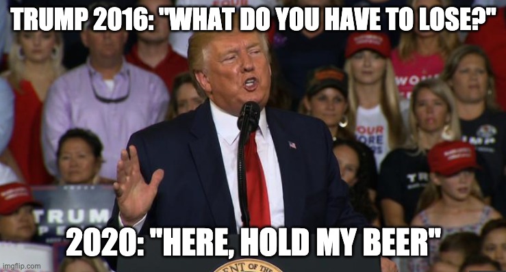 What have you got to lose? | TRUMP 2016: "WHAT DO YOU HAVE TO LOSE?"; 2020: "HERE, HOLD MY BEER" | image tagged in trump,2020 | made w/ Imgflip meme maker