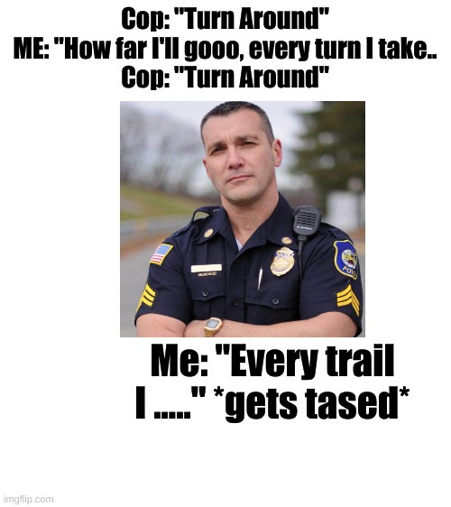 Blank White Template | Cop: "Turn Around"
ME: "How far I'll gooo, every turn I take..
Cop: "Turn Around"; Me: "Every trail I ....." *gets tased* | image tagged in blank white template | made w/ Imgflip meme maker