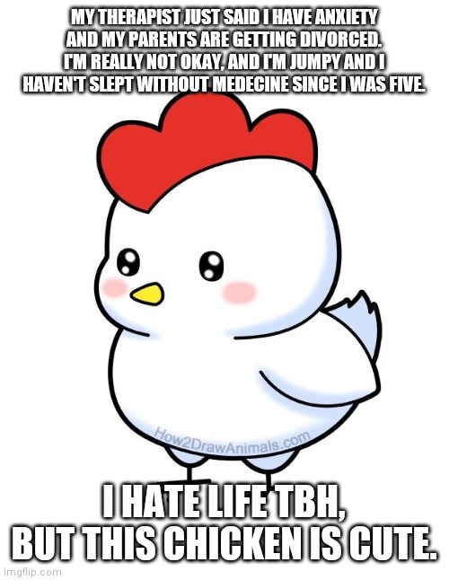 MY THERAPIST JUST SAID I HAVE ANXIETY AND MY PARENTS ARE GETTING DIVORCED. I'M REALLY NOT OKAY, AND I'M JUMPY AND I HAVEN'T SLEPT WITHOUT MEDECINE SINCE I WAS FIVE. I HATE LIFE TBH, BUT THIS CHICKEN IS CUTE. | made w/ Imgflip meme maker