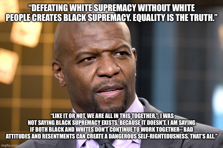 “DEFEATING WHITE SUPREMACY WITHOUT WHITE PEOPLE CREATES BLACK SUPREMACY. EQUALITY IS THE TRUTH.”; “LIKE IT OR NOT, WE ARE ALL IN THIS TOGETHER,”  I WAS NOT SAYING BLACK SUPREMACY EXISTS, BECAUSE IT DOESN’T. I AM SAYING IF BOTH BLACK AND WHITES DON’T CONTINUE TO WORK TOGETHER– BAD ATTITUDES AND RESENTMENTS CAN CREATE A DANGEROUS SELF-RIGHTEOUSNESS. THAT’S ALL.” | image tagged in terry crews | made w/ Imgflip meme maker