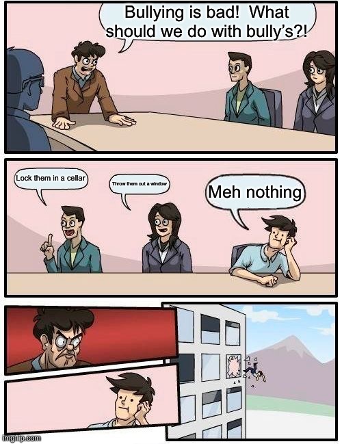 What to do with bullys | Bullying is bad!  What should we do with bully’s?! Lock them in a cellar; Throw them out a window; Meh nothing | image tagged in memes,boardroom meeting suggestion | made w/ Imgflip meme maker