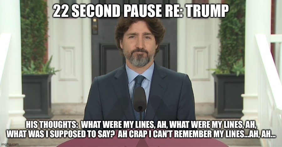 Trudeau Forgets His Lines | 22 SECOND PAUSE RE: TRUMP; HIS THOUGHTS:  WHAT WERE MY LINES, AH, WHAT WERE MY LINES, AH, WHAT WAS I SUPPOSED TO SAY?  AH CRAP I CAN’T REMEMBER MY LINES...AH, AH... | image tagged in justin trudeau,donald trump,canada,canadian politics,lying politician,the donald | made w/ Imgflip meme maker