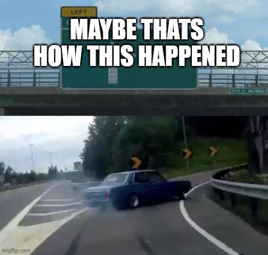 Left Exit 12 Off Ramp Meme | MAYBE THATS HOW THIS HAPPENED | image tagged in memes,left exit 12 off ramp | made w/ Imgflip meme maker