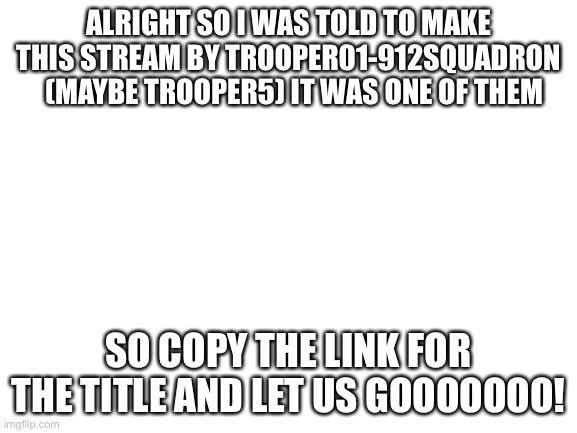 https://imgflip.com/m/Intelligence_Corps | ALRIGHT SO I WAS TOLD TO MAKE THIS STREAM BY TROOPER01-912SQUADRON   (MAYBE TROOPER5) IT WAS ONE OF THEM; SO COPY THE LINK FOR THE TITLE AND LET US GOOOOOOO! | image tagged in blank white template | made w/ Imgflip meme maker