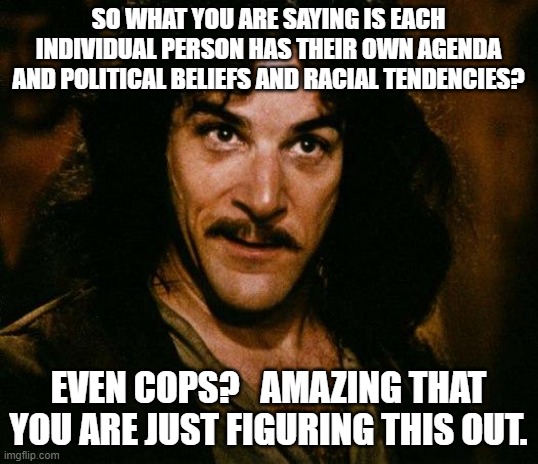 Of course cops have agenda's.  EVERYONE has an agenda in life. | SO WHAT YOU ARE SAYING IS EACH INDIVIDUAL PERSON HAS THEIR OWN AGENDA AND POLITICAL BELIEFS AND RACIAL TENDENCIES? EVEN COPS?   AMAZING THAT YOU ARE JUST FIGURING THIS OUT. | image tagged in memes,inigo montoya | made w/ Imgflip meme maker