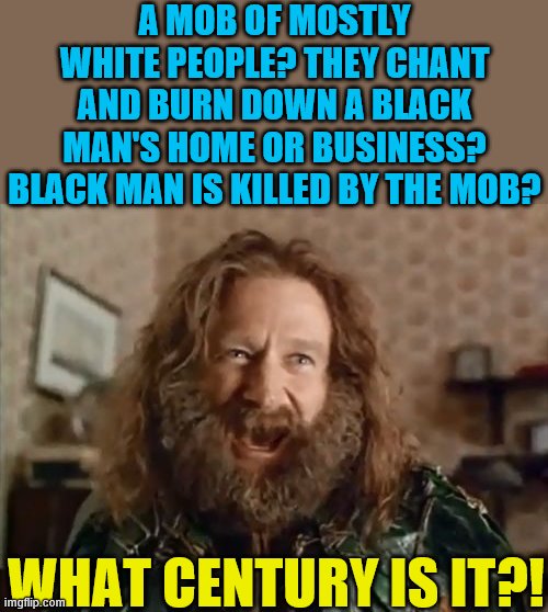 What century is this? | A MOB OF MOSTLY WHITE PEOPLE? THEY CHANT AND BURN DOWN A BLACK MAN'S HOME OR BUSINESS? BLACK MAN IS KILLED BY THE MOB? WHAT CENTURY IS IT?! | image tagged in memes,what year is it,antifa,david dorn,korboi balla,riots | made w/ Imgflip meme maker