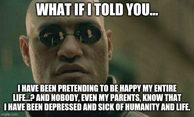 what if I told you  | WHAT IF I TOLD YOU... I HAVE BEEN PRETENDING TO BE HAPPY MY ENTIRE LIFE...? AND NOBODY, EVEN MY PARENTS, KNOW THAT I HAVE BEEN DEPRESSED AND | image tagged in what if i told you | made w/ Imgflip meme maker